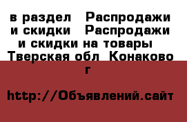  в раздел : Распродажи и скидки » Распродажи и скидки на товары . Тверская обл.,Конаково г.